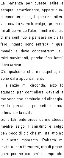 La partenza per queste salite  sempre  emozionante, appare quasi come un gioco, il gioco del silenzio; una forza mi travolge,  preme e mi attrae verso lalto, mentre dentro di me continuo a pensare se c la far, intanto sono entrata in quel mondo e devo concentrarmi sui miei movimenti, perch fino lass devo arrivare.
C qualcuno che mi aspetta, mi sono data appuntamento.
Il silenzio mi circonda, alzo lo sguardo per controllare davanti a me,vedo che comincia ad albeggiare: la giornata si prospetta serena, ottima per la salita.
Sono talmente presa da me stessa mentre salgo il canalino e colgo ben poco di ci che mi sta attorno in questo momento. Roberto mi invita a  non fermarmi, ma di proseguire perch poi avr il tempo che vorr  per guardare dietro di me.
Mi ritrovo fuori da questo passaggio, una piccola sosta e bevo del the, scambio due chiacchiere con  Roberto: per lui pare sia una passeggiata, ha lasciato che Beppe  facesse da capo cordata.
Si riparte, si attraversa a destra per risalire il ripido pendio e la meta si fa sempre pi vicina.
Lultimo tratto si presenta ripido, saliamo senza problemi e  ogni tanto Beppe si gira  chiedendo conferma che vada  tutto bene. Si sentono le voci di gioia di chi  gia arrivato  e riesco cos a capire che sono quasi arrivata.
Ma che montagna meravigliosa! Guardando  verso la cima c  lazzurro del cielo che si scaglia contro la parte pi alta della vetta:  una visione sorprendente, meraviglioso questo effetto.
Ora siamo in prossimit dellanticima, superiamo le roccette, poi il traversino: siamo arrivati alla  cima.
In quel preciso momento vengo pervasa da  un senso di libert.
Avevo un appuntamento su quella cima ed eccomi puntuale.
Certamente  stata una salita molto significativa, la montagna ancora una volta mi ha dato una lezione di vita.
La vita  fatta per essere vissuta e  per capire cosa vuole devi entrare nel cuore della situazione e cos  stato.
Grazie ai componenti della mia cordata che hanno lasciato che vivessi ogni momento della salita nel silenzio pi profondo senza chiedermi perch.
	    Patrizia P.
